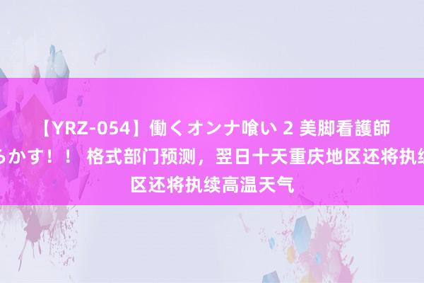 【YRZ-054】働くオンナ喰い 2 美脚看護師を食い散らかす！！ 格式部门预测，翌日十天重庆地区还将执续高温天气