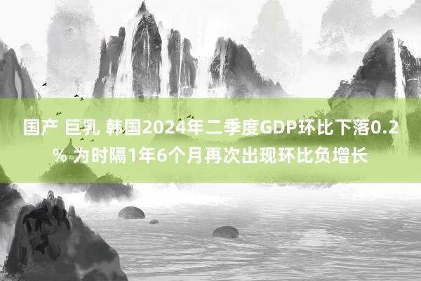 国产 巨乳 韩国2024年二季度GDP环比下落0.2% 为时隔1年6个月再次出现环比负增长