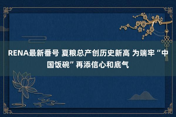 RENA最新番号 夏粮总产创历史新高 为端牢“中国饭碗”再添信心和底气