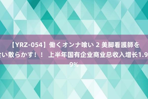 【YRZ-054】働くオンナ喰い 2 美脚看護師を食い散らかす！！ 上半年国有企业商业总收入增长1.9%