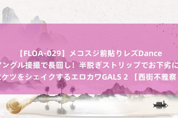 【FLOA-029】メコスジ前貼りレズDance オマ○コ喰い込みをローアングル接撮で長回し！半脱ぎストリップでお下劣にケツをシェイクするエロカワGALS 2 【西街不雅察】通缩站不住，但应被温顺