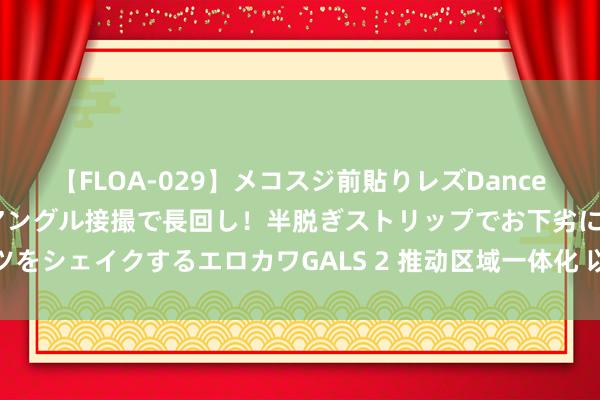 【FLOA-029】メコスジ前貼りレズDance オマ○コ喰い込みをローアングル接撮で長回し！半脱ぎストリップでお下劣にケツをシェイクするエロカワGALS 2 推动区域一体化 以高质地发展建成外洋一流湾区