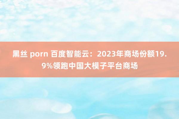 黑丝 porn 百度智能云：2023年商场份额19.9%领跑中国大模子平台商场