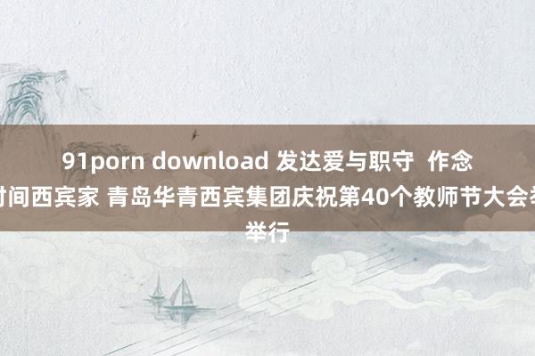 91porn download 发达爱与职守  作念新时间西宾家 青岛华青西宾集团庆祝第40个教师节大会举行