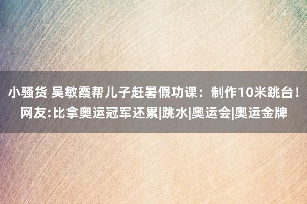 小骚货 吴敏霞帮儿子赶暑假功课：制作10米跳台！网友:比拿奥运冠军还累|跳水|奥运会|奥运金牌