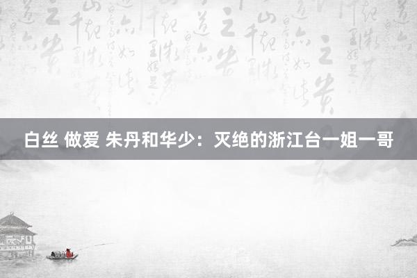 白丝 做爱 朱丹和华少：灭绝的浙江台一姐一哥