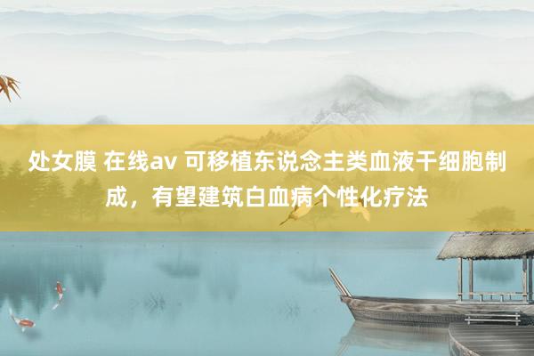 处女膜 在线av 可移植东说念主类血液干细胞制成，有望建筑白血病个性化疗法