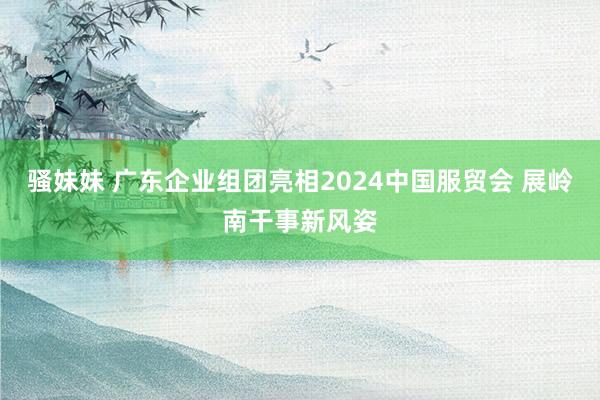 骚妹妹 广东企业组团亮相2024中国服贸会 展岭南干事新风姿