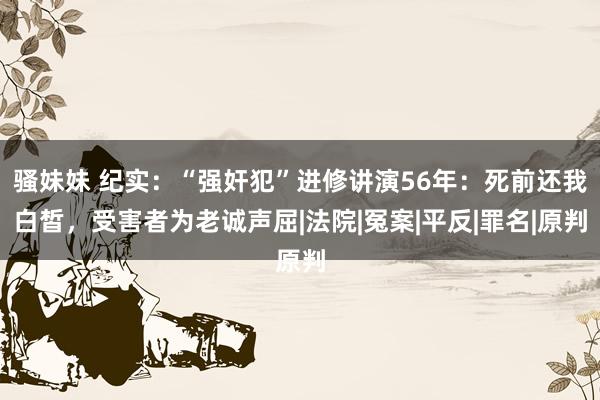 骚妹妹 纪实：“强奸犯”进修讲演56年：死前还我白皙，受害者为老诚声屈|法院|冤案|平反|罪名|原判