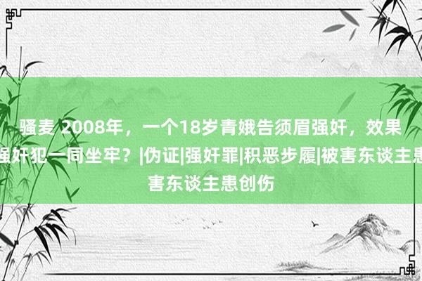 骚麦 2008年，一个18岁青娥告须眉强奸，效果却与强奸犯一同坐牢？|伪证|强奸罪|积恶步履|被害东谈主患创伤