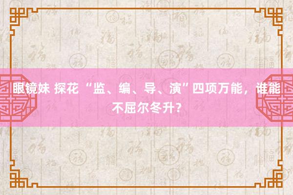 眼镜妹 探花 “监、编、导、演”四项万能，谁能不屈尔冬升？