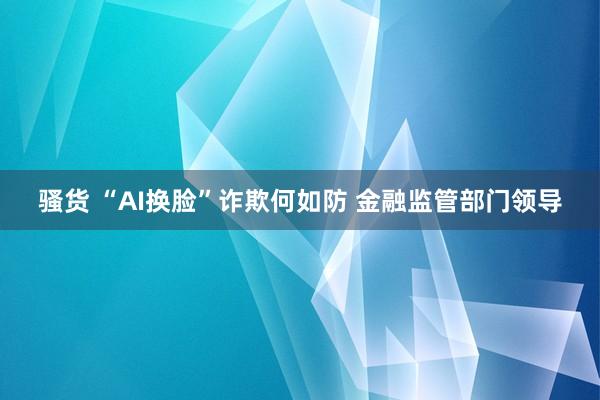 骚货 “AI换脸”诈欺何如防 金融监管部门领导