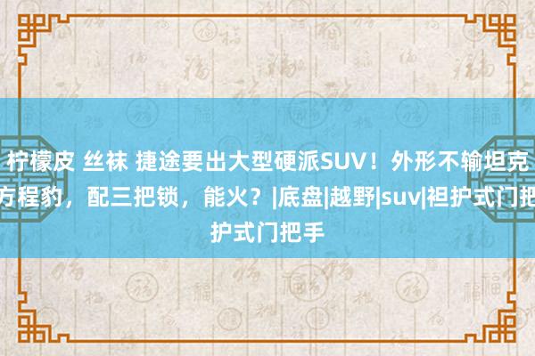 柠檬皮 丝袜 捷途要出大型硬派SUV！外形不输坦克、方程豹，配三把锁，能火？|底盘|越野|suv|袒护式门把手