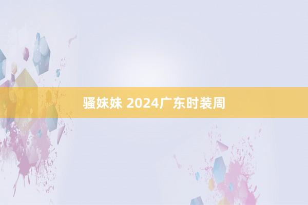 骚妹妹 2024广东时装周