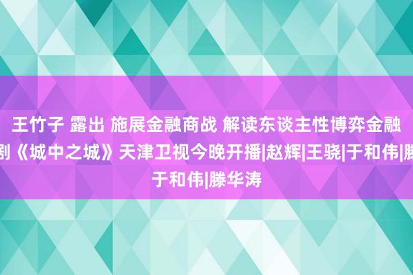 王竹子 露出 施展金融商战 解读东谈主性博弈金融题材剧《城中之城》天津卫视今晚开播|赵辉|王骁|于和伟|滕华涛