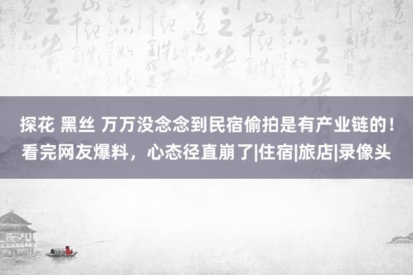 探花 黑丝 万万没念念到民宿偷拍是有产业链的！看完网友爆料，心态径直崩了|住宿|旅店|录像头