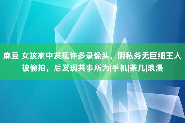 麻豆 女孩家中发现许多录像头，阴私务无巨细王人被偷拍，后发现共事所为|手机|茶几|浪漫