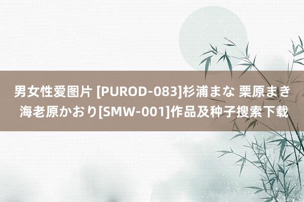 男女性爱图片 [PUROD-083]杉浦まな 栗原まき 海老原かおり[SMW-001]作品及种子搜索下载