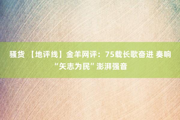 骚货 【地评线】金羊网评：75载长歌奋进 奏响“矢志为民”澎湃强音