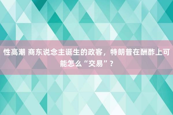 性高潮 商东说念主诞生的政客，特朗普在酬酢上可能怎么“交易”？