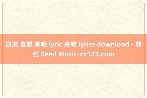 白虎 自慰 来吧 lyric 来吧 lyrics download - 韩红 Seed Music-zz123.com